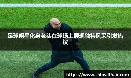 足球明星化身老头在球场上展现独特风采引发热议