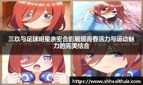 三玖与足球明星亲密合影展现青春活力与运动魅力的完美结合