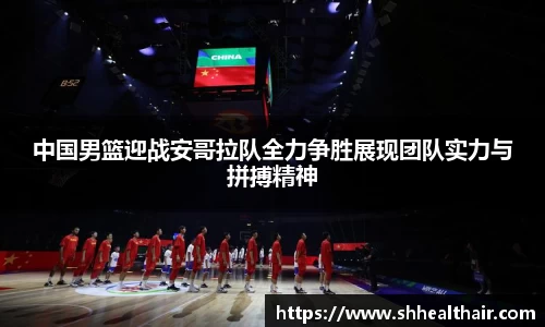 中国男篮迎战安哥拉队全力争胜展现团队实力与拼搏精神