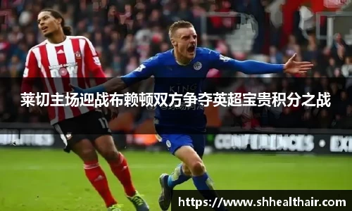 莱切主场迎战布赖顿双方争夺英超宝贵积分之战